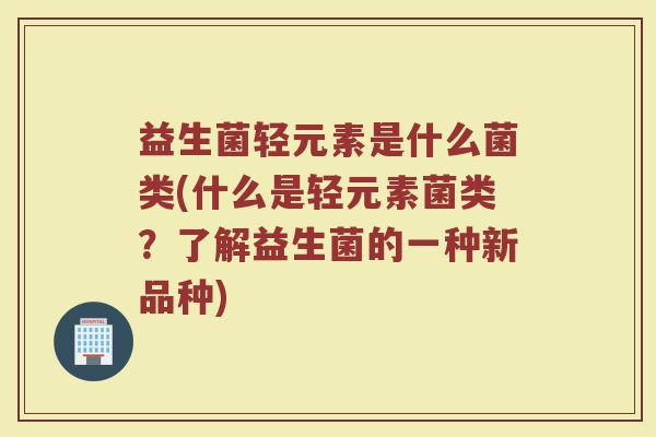 益生菌轻元素是什么菌类(什么是轻元素菌类？了解益生菌的一种新品种)