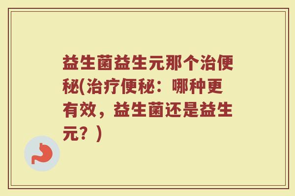 益生菌益生元那个治便秘(治疗便秘：哪种更有效，益生菌还是益生元？)