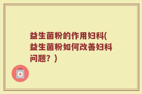 益生菌粉的作用妇科(益生菌粉如何改善妇科问题？)
