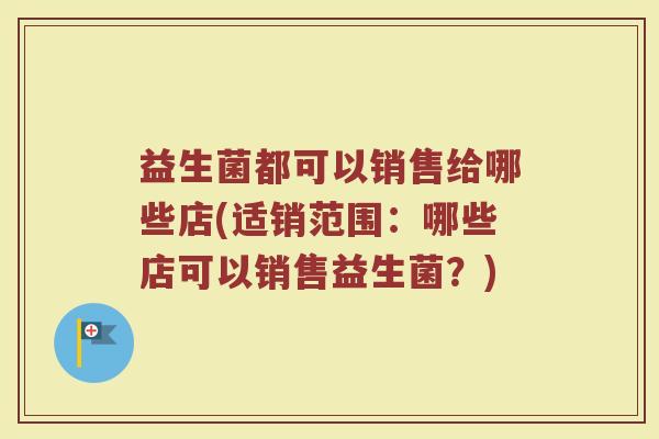 益生菌都可以销售给哪些店(适销范围:哪些店可以销售益生菌?) 益生菌都可以销售给哪些店(适销范围:哪些店可以销售益生菌?)
