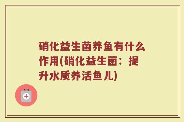 硝化益生菌养鱼有什么作用(硝化益生菌：提升水质养活鱼儿)