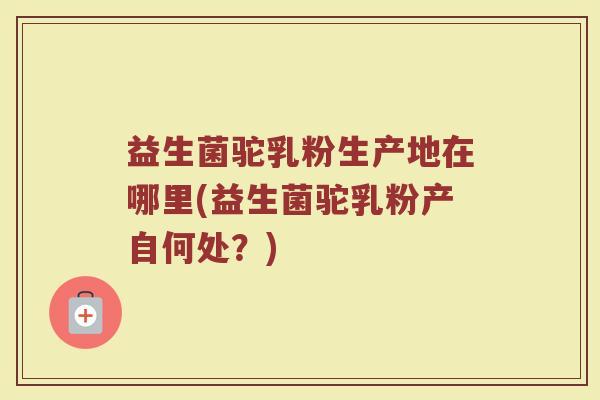 益生菌驼乳粉生产地在哪里(益生菌驼乳粉产自何处？)