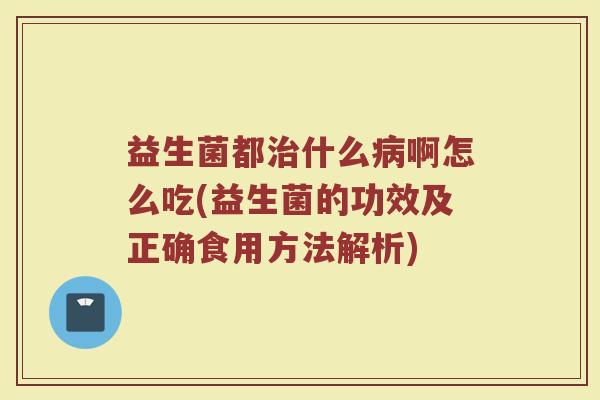 益生菌都治什么病啊怎么吃(益生菌的功效及正确食用方法解析)