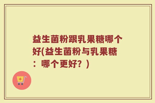 益生菌粉跟乳果糖哪个好(益生菌粉与乳果糖：哪个更好？)