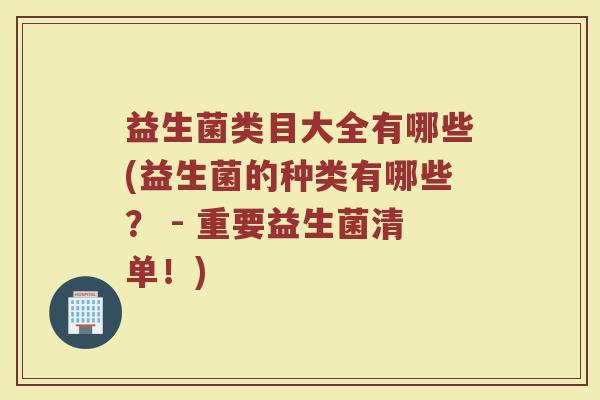 益生菌类目大全有哪些(益生菌的种类有哪些？ - 重要益生菌清单！)