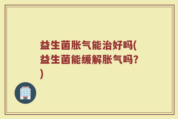 益生菌胀气能治好吗(益生菌能缓解胀气吗？)