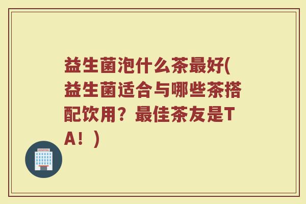 益生菌泡什么茶最好(益生菌适合与哪些茶搭配饮用？最佳茶友是TA！)