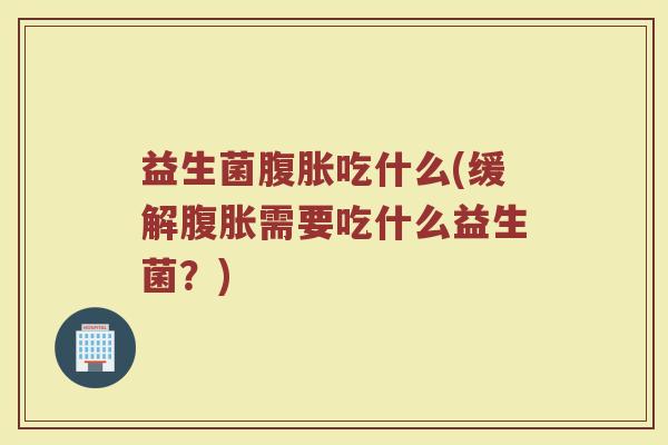 益生菌腹胀吃什么(缓解腹胀需要吃什么益生菌？)