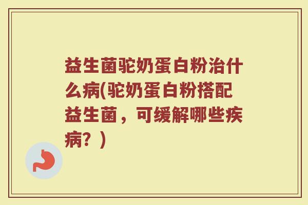 益生菌驼奶蛋白粉治什么病(驼奶蛋白粉搭配益生菌，可缓解哪些疾病？)