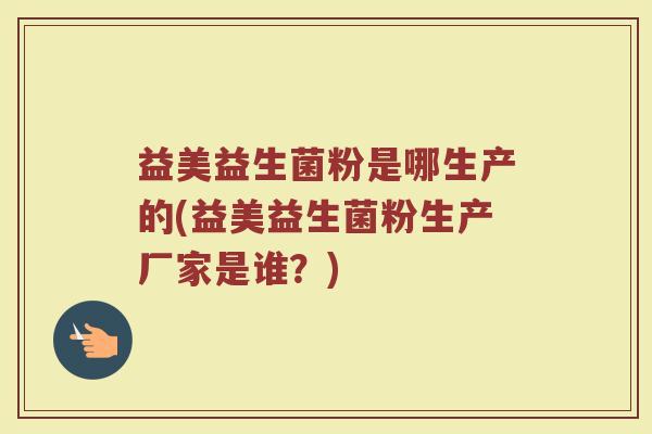 益美益生菌粉是哪生产的(益美益生菌粉生产厂家是谁？)