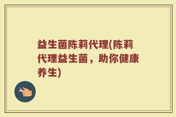 益生菌陈莉代理(陈莉代理益生菌,助你健康养生) 益生菌陈莉代理(陈莉代理益生菌,助你健康养生)
