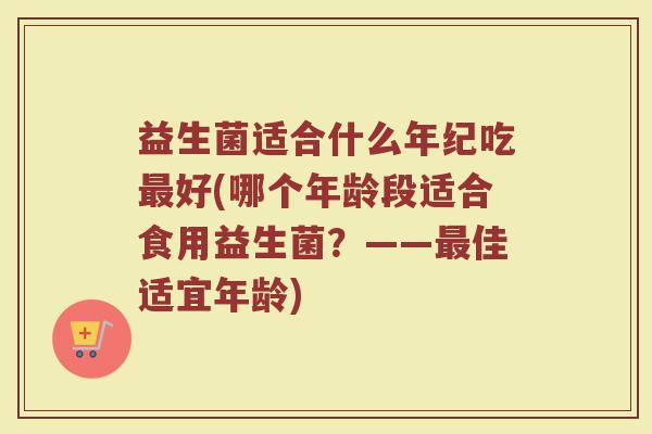 益生菌适合什么年纪吃最好(哪个年龄段适合食用益生菌？——最佳适宜年龄)