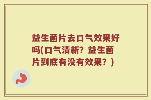 益生菌片去口气效果好吗(口气清新？益生菌片到底有没有效果？)