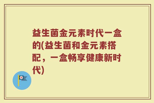益生菌金元素时代一盒的(益生菌和金元素搭配，一盒畅享健康新时代)