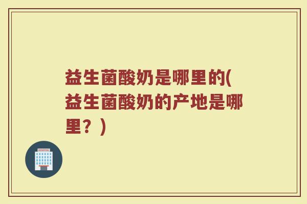 益生菌酸奶是哪里的(益生菌酸奶的产地是哪里？)