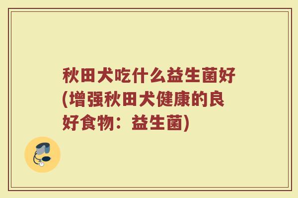 秋田犬吃什么益生菌好(增强秋田犬健康的良好食物：益生菌)