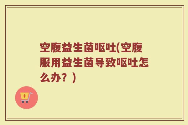 空腹益生菌呕吐(空腹服用益生菌导致呕吐怎么办？)