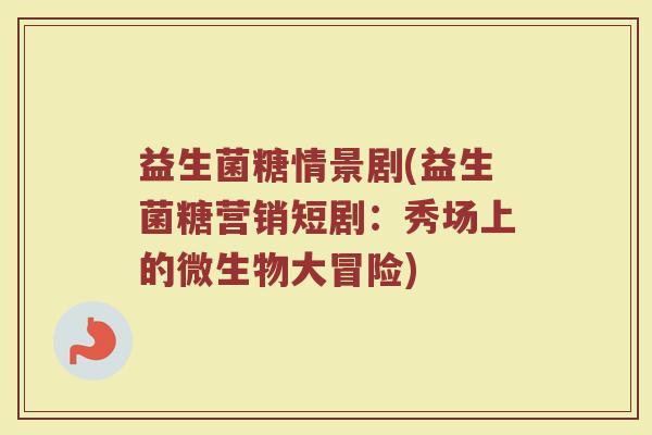 益生菌糖情景剧(益生菌糖营销短剧：秀场上的微生物大冒险)