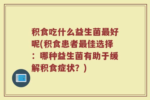 积食吃什么益生菌最好呢(积食患者最佳选择：哪种益生菌有助于缓解积食症状？)