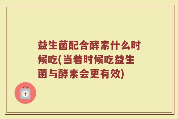益生菌配合酵素什么时候吃(当着时候吃益生菌与酵素会更有效)