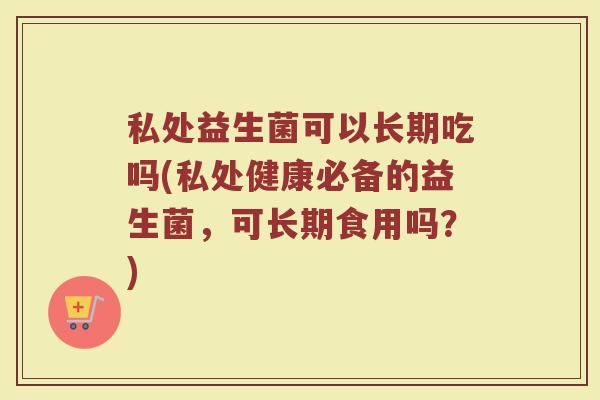私处益生菌可以长期吃吗(私处健康必备的益生菌，可长期食用吗？)