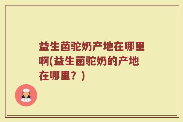 益生菌驼奶产地在哪里啊(益生菌驼奶的产地在哪里？)