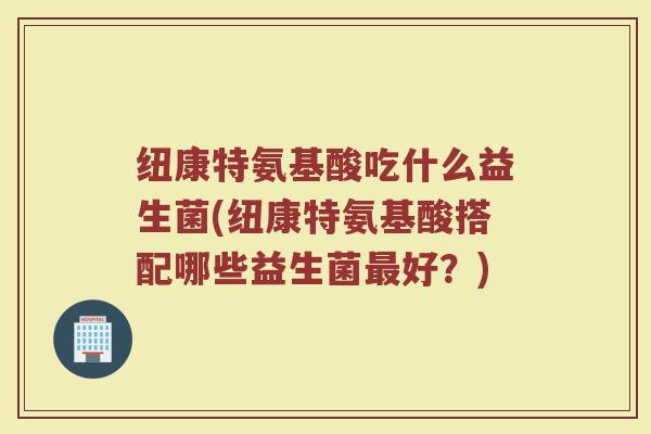 纽康特氨基酸吃什么益生菌(纽康特氨基酸搭配哪些益生菌最好?)