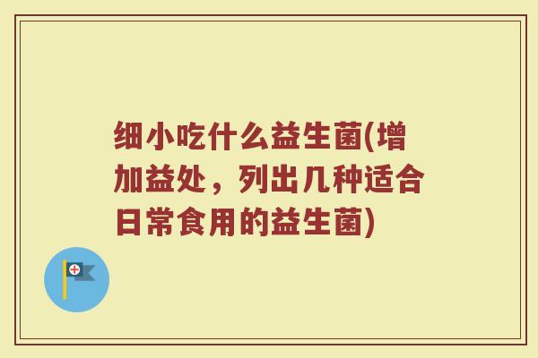 细小吃什么益生菌(增加益处,列出几种适合日常食用的益生菌) 细小吃什么益生菌(增加益处,列出几种适合日常食用的益生菌)