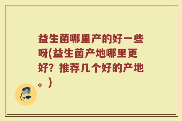 益生菌哪里产的好一些呀(益生菌产地哪里更好？推荐几个好的产地。)