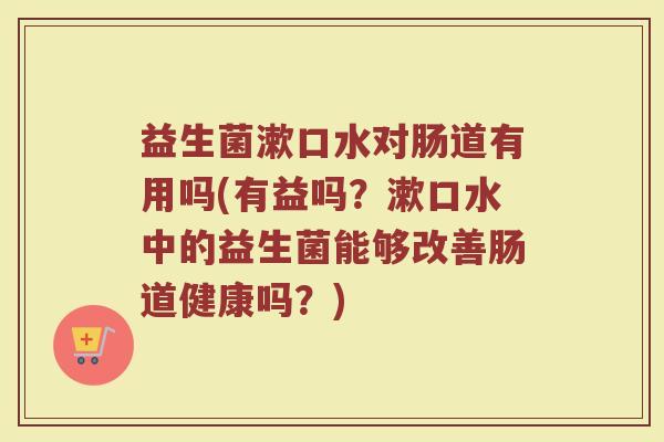 益生菌漱口水对肠道有用吗(有益吗？漱口水中的益生菌能够改善肠道健康吗？)