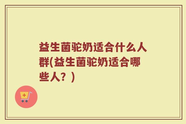 益生菌驼奶适合什么人群(益生菌驼奶适合哪些人？)