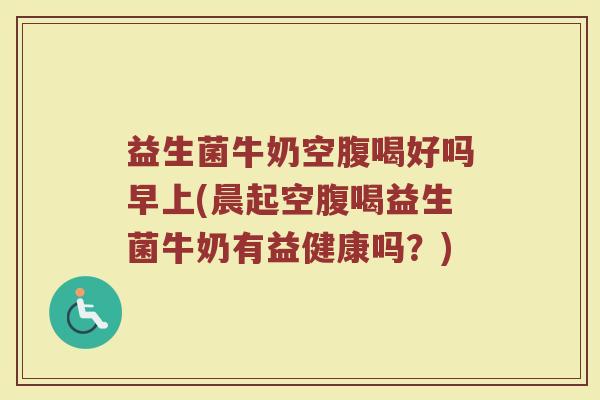 益生菌牛奶空腹喝好吗早上(晨起空腹喝益生菌牛奶有益健康吗？)