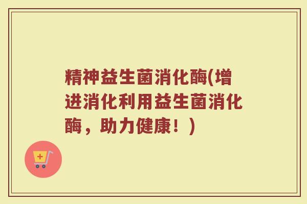 精神益生菌消化酶(增进消化利用益生菌消化酶，助力健康！)