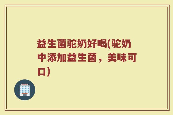 益生菌驼奶好喝(驼奶中添加益生菌，美味可口)