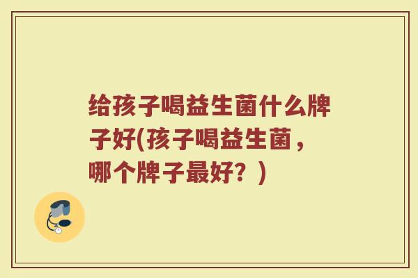 给孩子喝益生菌什么牌子好(孩子喝益生菌,哪个牌子好?) 给孩子喝益生菌什么牌子好(孩子喝益生菌,哪个牌子好?)