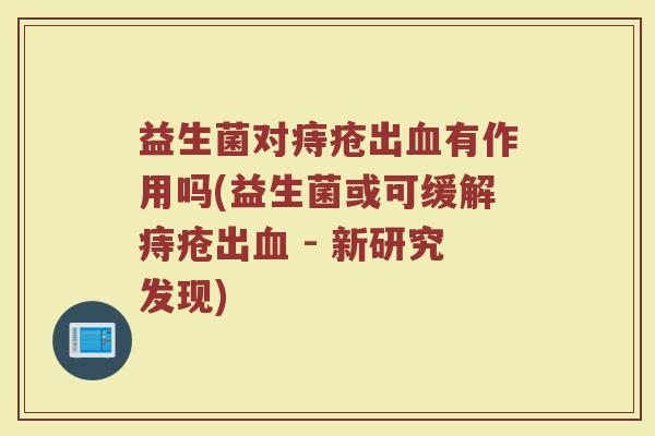 益生菌对痔疮出有作用吗(益生菌或可缓解痔疮出 - 新研究发现) 益生菌对痔疮出有作用吗(益生菌或可缓解痔疮出 - 新研究发现)