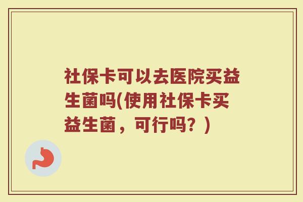 社保卡可以去医院买益生菌吗(使用社保卡买益生菌，可行吗？)