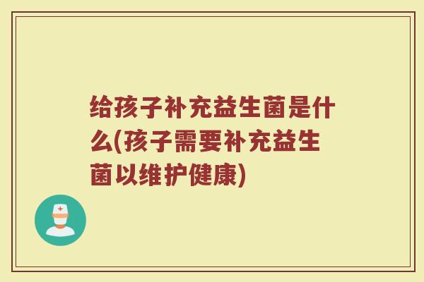 给孩子补充益生菌是什么(孩子需要补充益生菌以维护健康)