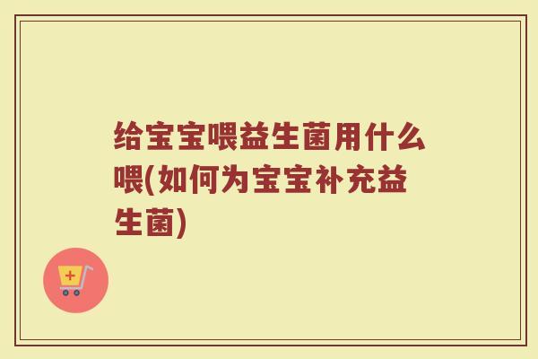 给宝宝喂益生菌用什么喂(如何为宝宝补充益生菌)