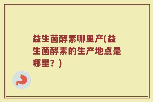 益生菌酵素哪里产(益生菌酵素的生产地点是哪里？)