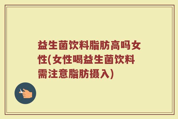 益生菌饮料脂肪高吗女性(女性喝益生菌饮料需注意脂肪摄入)