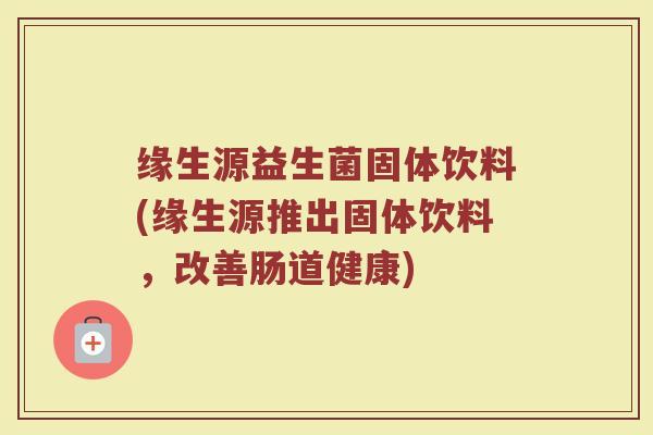 缘生源益生菌固体饮料(缘生源推出固体饮料，改善肠道健康)