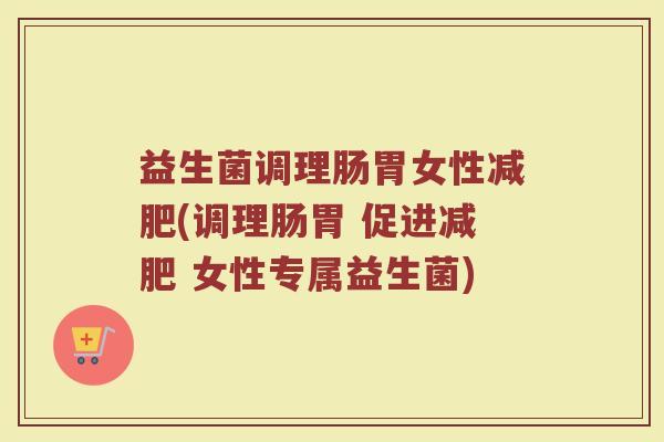 益生菌调理肠胃女性减肥(调理肠胃 促进减肥 女性专属益生菌)