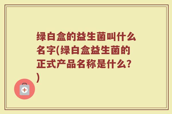 绿白盒的益生菌叫什么名字(绿白盒益生菌的正式产品名称是什么？)