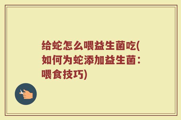 给蛇怎么喂益生菌吃(如何为蛇添加益生菌：喂食技巧)