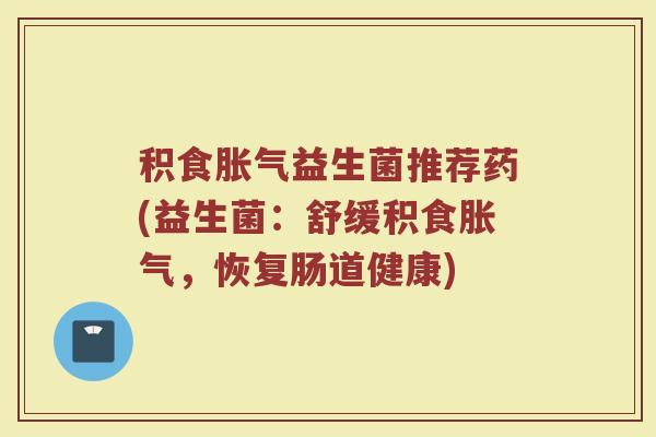 积食胀气益生菌推荐药(益生菌：舒缓积食胀气，恢复肠道健康)