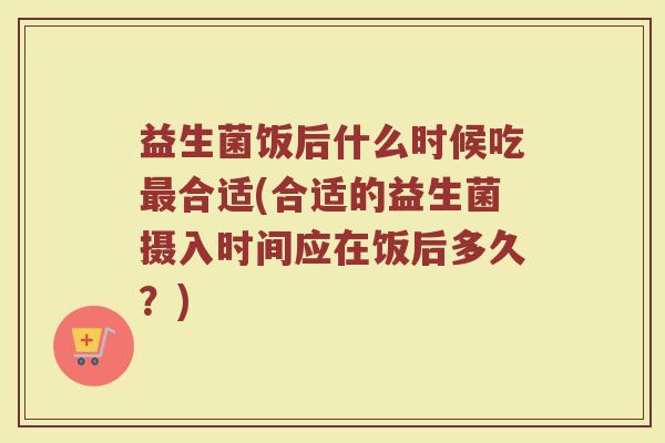 益生菌饭后什么时候吃最合适(合适的益生菌摄入时间应在饭后多久？)