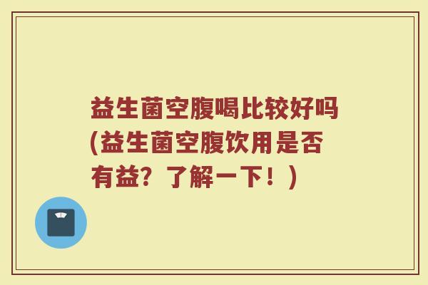 益生菌空腹喝比较好吗(益生菌空腹饮用是否有益？了解一下！)