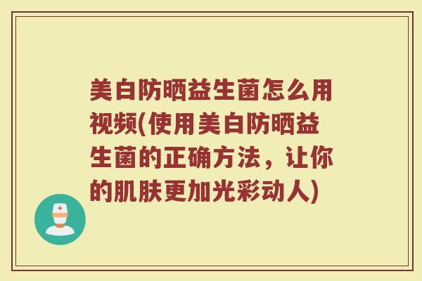 美白防晒益生菌怎么用视频(使用美白防晒益生菌的正确方法，让你的肌肤更加光彩动人)
