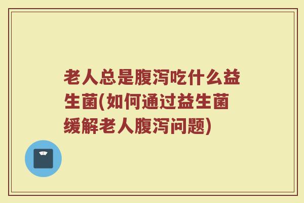 老人总是腹泻吃什么益生菌(如何通过益生菌缓解老人腹泻问题)